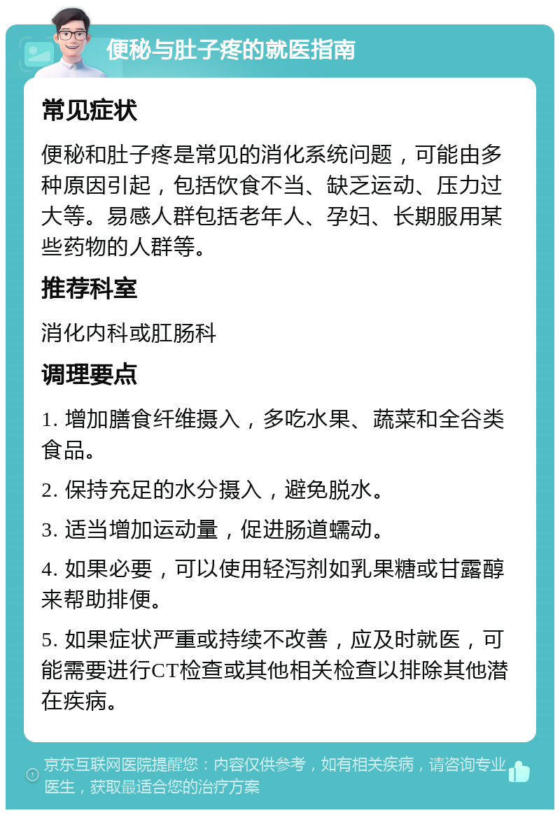 便秘与肚子疼的就医指南 常见症状 便秘和肚子疼是常见的消化系统问题，可能由多种原因引起，包括饮食不当、缺乏运动、压力过大等。易感人群包括老年人、孕妇、长期服用某些药物的人群等。 推荐科室 消化内科或肛肠科 调理要点 1. 增加膳食纤维摄入，多吃水果、蔬菜和全谷类食品。 2. 保持充足的水分摄入，避免脱水。 3. 适当增加运动量，促进肠道蠕动。 4. 如果必要，可以使用轻泻剂如乳果糖或甘露醇来帮助排便。 5. 如果症状严重或持续不改善，应及时就医，可能需要进行CT检查或其他相关检查以排除其他潜在疾病。