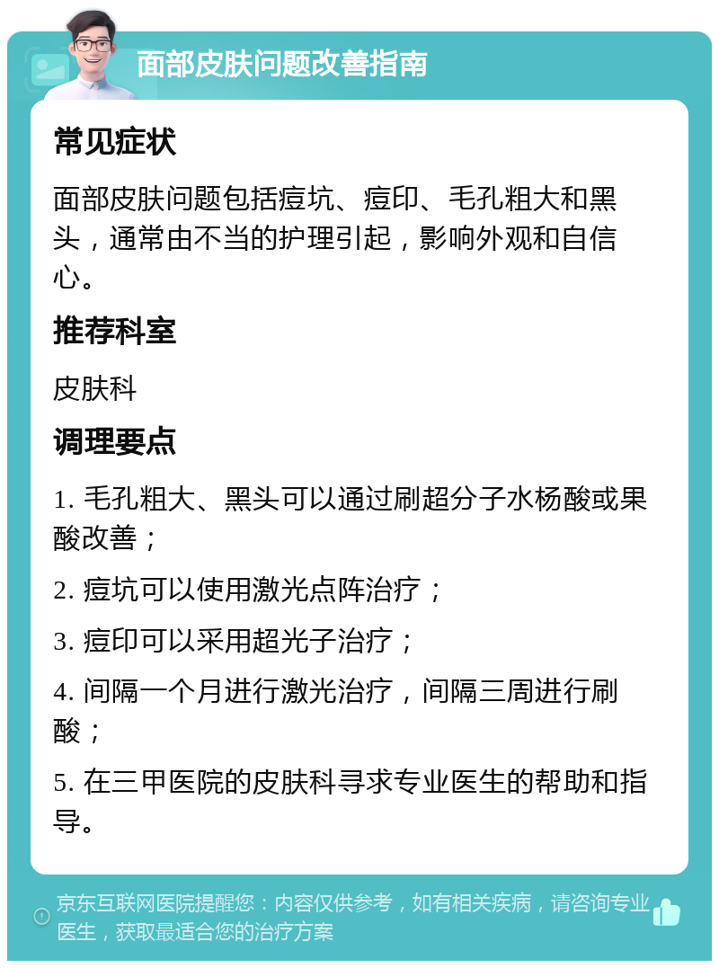 面部皮肤问题改善指南 常见症状 面部皮肤问题包括痘坑、痘印、毛孔粗大和黑头，通常由不当的护理引起，影响外观和自信心。 推荐科室 皮肤科 调理要点 1. 毛孔粗大、黑头可以通过刷超分子水杨酸或果酸改善； 2. 痘坑可以使用激光点阵治疗； 3. 痘印可以采用超光子治疗； 4. 间隔一个月进行激光治疗，间隔三周进行刷酸； 5. 在三甲医院的皮肤科寻求专业医生的帮助和指导。