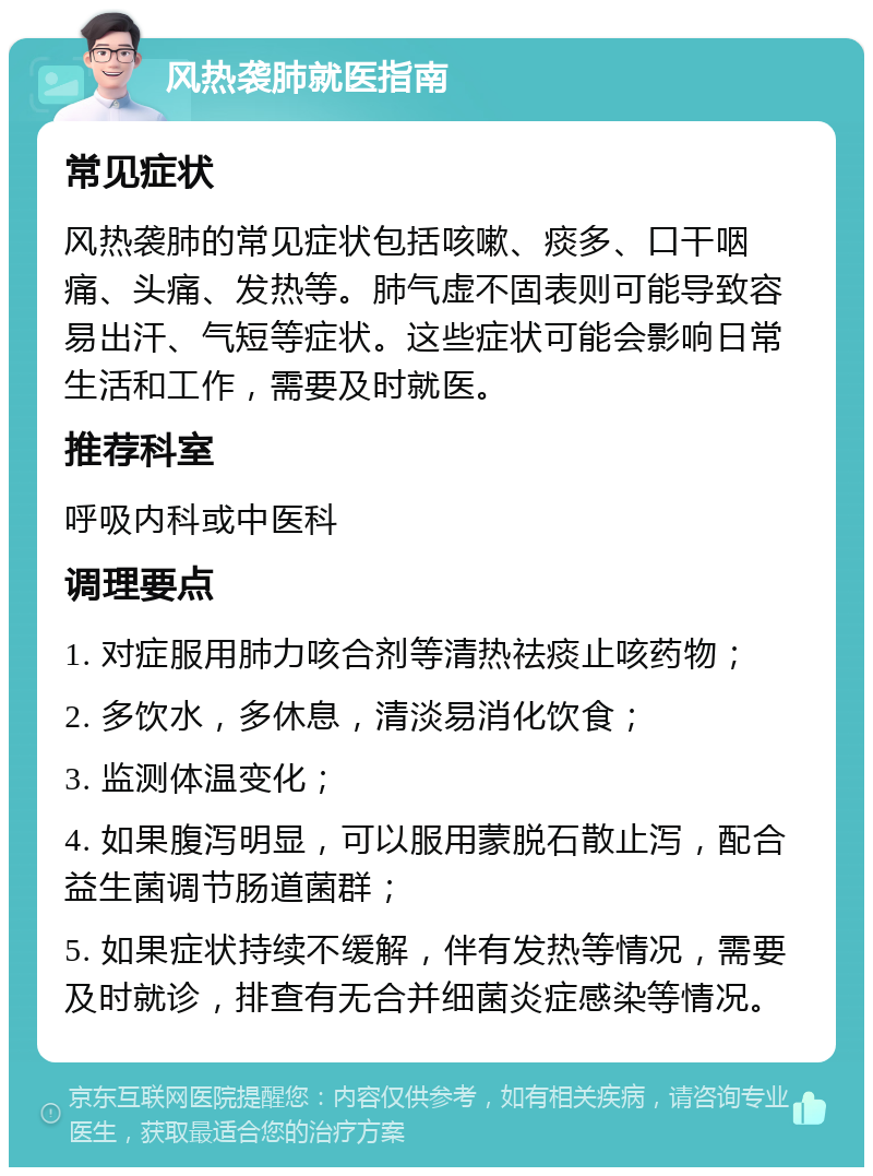 风热袭肺就医指南 常见症状 风热袭肺的常见症状包括咳嗽、痰多、口干咽痛、头痛、发热等。肺气虚不固表则可能导致容易出汗、气短等症状。这些症状可能会影响日常生活和工作，需要及时就医。 推荐科室 呼吸内科或中医科 调理要点 1. 对症服用肺力咳合剂等清热祛痰止咳药物； 2. 多饮水，多休息，清淡易消化饮食； 3. 监测体温变化； 4. 如果腹泻明显，可以服用蒙脱石散止泻，配合益生菌调节肠道菌群； 5. 如果症状持续不缓解，伴有发热等情况，需要及时就诊，排查有无合并细菌炎症感染等情况。