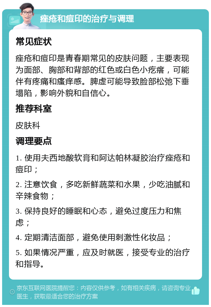 痤疮和痘印的治疗与调理 常见症状 痤疮和痘印是青春期常见的皮肤问题，主要表现为面部、胸部和背部的红色或白色小疙瘩，可能伴有疼痛和瘙痒感。脾虚可能导致脸部松弛下垂塌陷，影响外貌和自信心。 推荐科室 皮肤科 调理要点 1. 使用夫西地酸软膏和阿达帕林凝胶治疗痤疮和痘印； 2. 注意饮食，多吃新鲜蔬菜和水果，少吃油腻和辛辣食物； 3. 保持良好的睡眠和心态，避免过度压力和焦虑； 4. 定期清洁面部，避免使用刺激性化妆品； 5. 如果情况严重，应及时就医，接受专业的治疗和指导。