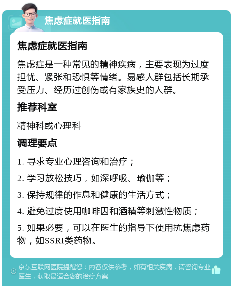 焦虑症就医指南 焦虑症就医指南 焦虑症是一种常见的精神疾病，主要表现为过度担忧、紧张和恐惧等情绪。易感人群包括长期承受压力、经历过创伤或有家族史的人群。 推荐科室 精神科或心理科 调理要点 1. 寻求专业心理咨询和治疗； 2. 学习放松技巧，如深呼吸、瑜伽等； 3. 保持规律的作息和健康的生活方式； 4. 避免过度使用咖啡因和酒精等刺激性物质； 5. 如果必要，可以在医生的指导下使用抗焦虑药物，如SSRI类药物。