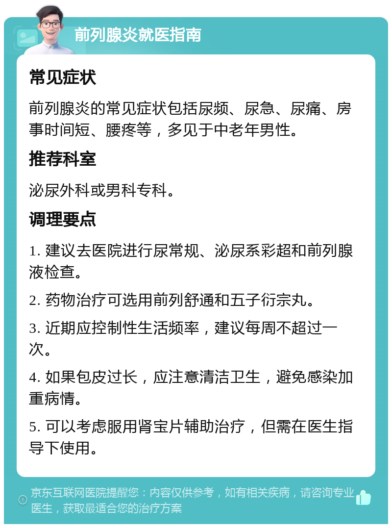 前列腺炎就医指南 常见症状 前列腺炎的常见症状包括尿频、尿急、尿痛、房事时间短、腰疼等，多见于中老年男性。 推荐科室 泌尿外科或男科专科。 调理要点 1. 建议去医院进行尿常规、泌尿系彩超和前列腺液检查。 2. 药物治疗可选用前列舒通和五子衍宗丸。 3. 近期应控制性生活频率，建议每周不超过一次。 4. 如果包皮过长，应注意清洁卫生，避免感染加重病情。 5. 可以考虑服用肾宝片辅助治疗，但需在医生指导下使用。