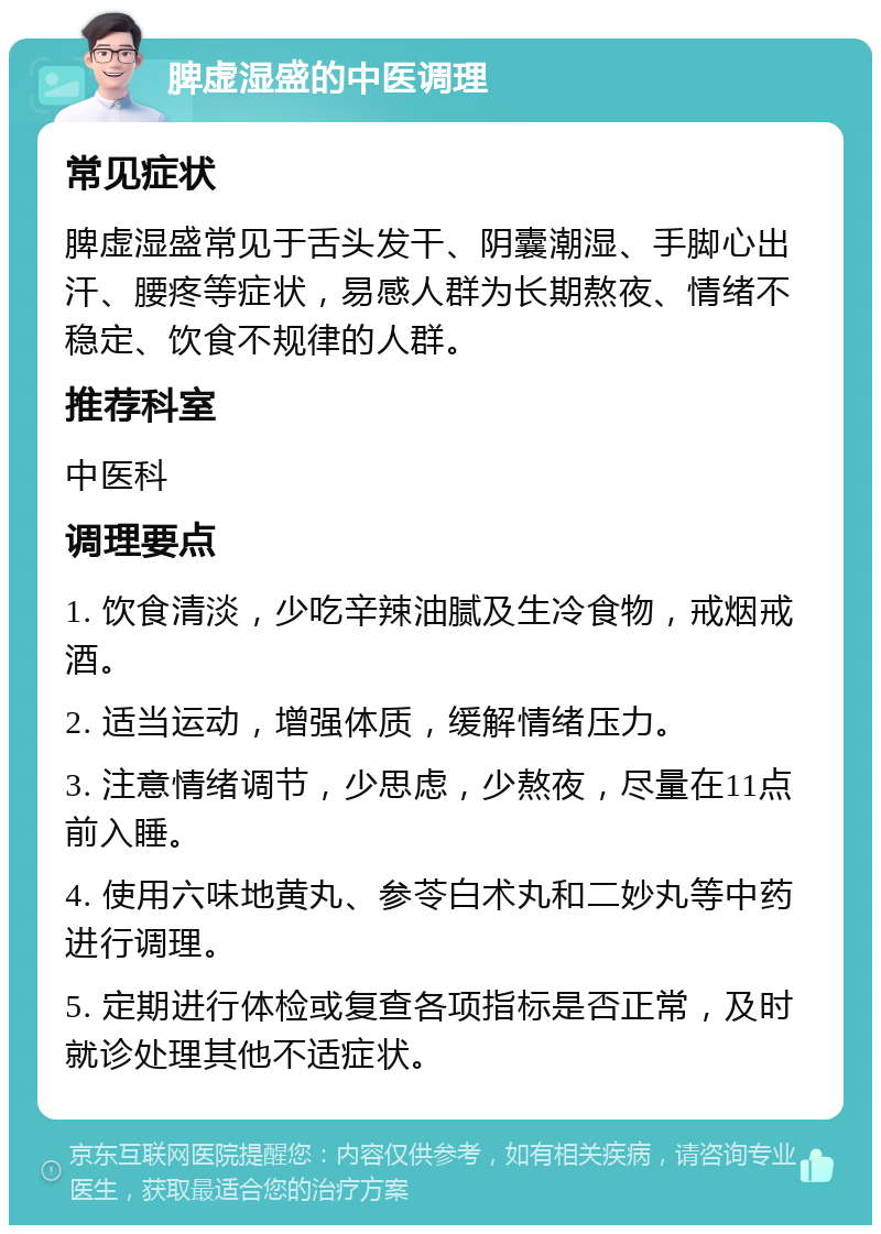 脾虚湿盛的中医调理 常见症状 脾虚湿盛常见于舌头发干、阴囊潮湿、手脚心出汗、腰疼等症状，易感人群为长期熬夜、情绪不稳定、饮食不规律的人群。 推荐科室 中医科 调理要点 1. 饮食清淡，少吃辛辣油腻及生冷食物，戒烟戒酒。 2. 适当运动，增强体质，缓解情绪压力。 3. 注意情绪调节，少思虑，少熬夜，尽量在11点前入睡。 4. 使用六味地黄丸、参苓白术丸和二妙丸等中药进行调理。 5. 定期进行体检或复查各项指标是否正常，及时就诊处理其他不适症状。