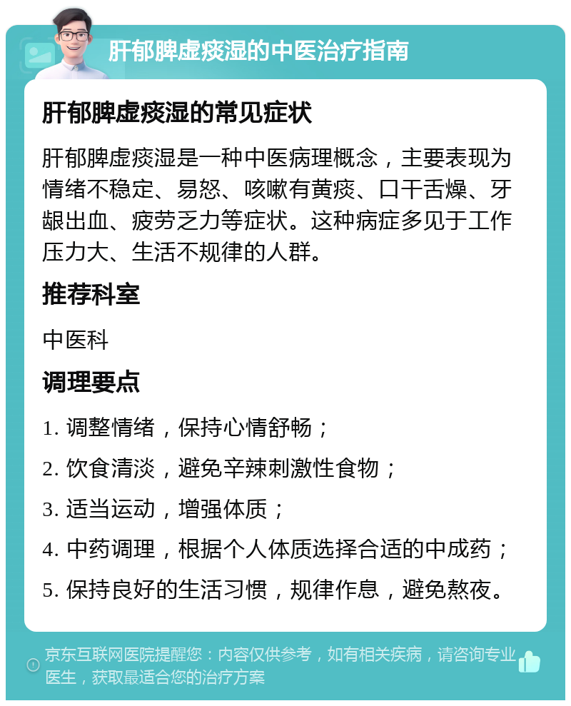 肝郁脾虚痰湿的中医治疗指南 肝郁脾虚痰湿的常见症状 肝郁脾虚痰湿是一种中医病理概念，主要表现为情绪不稳定、易怒、咳嗽有黄痰、口干舌燥、牙龈出血、疲劳乏力等症状。这种病症多见于工作压力大、生活不规律的人群。 推荐科室 中医科 调理要点 1. 调整情绪，保持心情舒畅； 2. 饮食清淡，避免辛辣刺激性食物； 3. 适当运动，增强体质； 4. 中药调理，根据个人体质选择合适的中成药； 5. 保持良好的生活习惯，规律作息，避免熬夜。