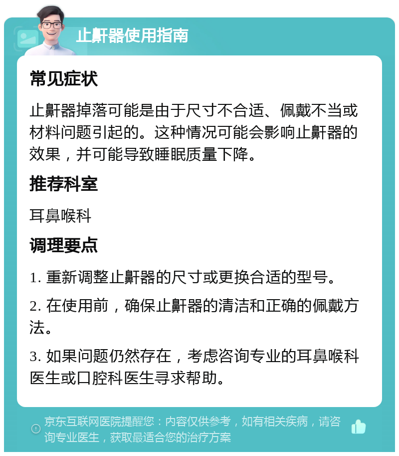 止鼾器使用指南 常见症状 止鼾器掉落可能是由于尺寸不合适、佩戴不当或材料问题引起的。这种情况可能会影响止鼾器的效果，并可能导致睡眠质量下降。 推荐科室 耳鼻喉科 调理要点 1. 重新调整止鼾器的尺寸或更换合适的型号。 2. 在使用前，确保止鼾器的清洁和正确的佩戴方法。 3. 如果问题仍然存在，考虑咨询专业的耳鼻喉科医生或口腔科医生寻求帮助。