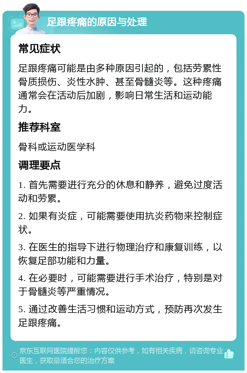 足跟疼痛的原因与处理 常见症状 足跟疼痛可能是由多种原因引起的，包括劳累性骨质损伤、炎性水肿、甚至骨髓炎等。这种疼痛通常会在活动后加剧，影响日常生活和运动能力。 推荐科室 骨科或运动医学科 调理要点 1. 首先需要进行充分的休息和静养，避免过度活动和劳累。 2. 如果有炎症，可能需要使用抗炎药物来控制症状。 3. 在医生的指导下进行物理治疗和康复训练，以恢复足部功能和力量。 4. 在必要时，可能需要进行手术治疗，特别是对于骨髓炎等严重情况。 5. 通过改善生活习惯和运动方式，预防再次发生足跟疼痛。