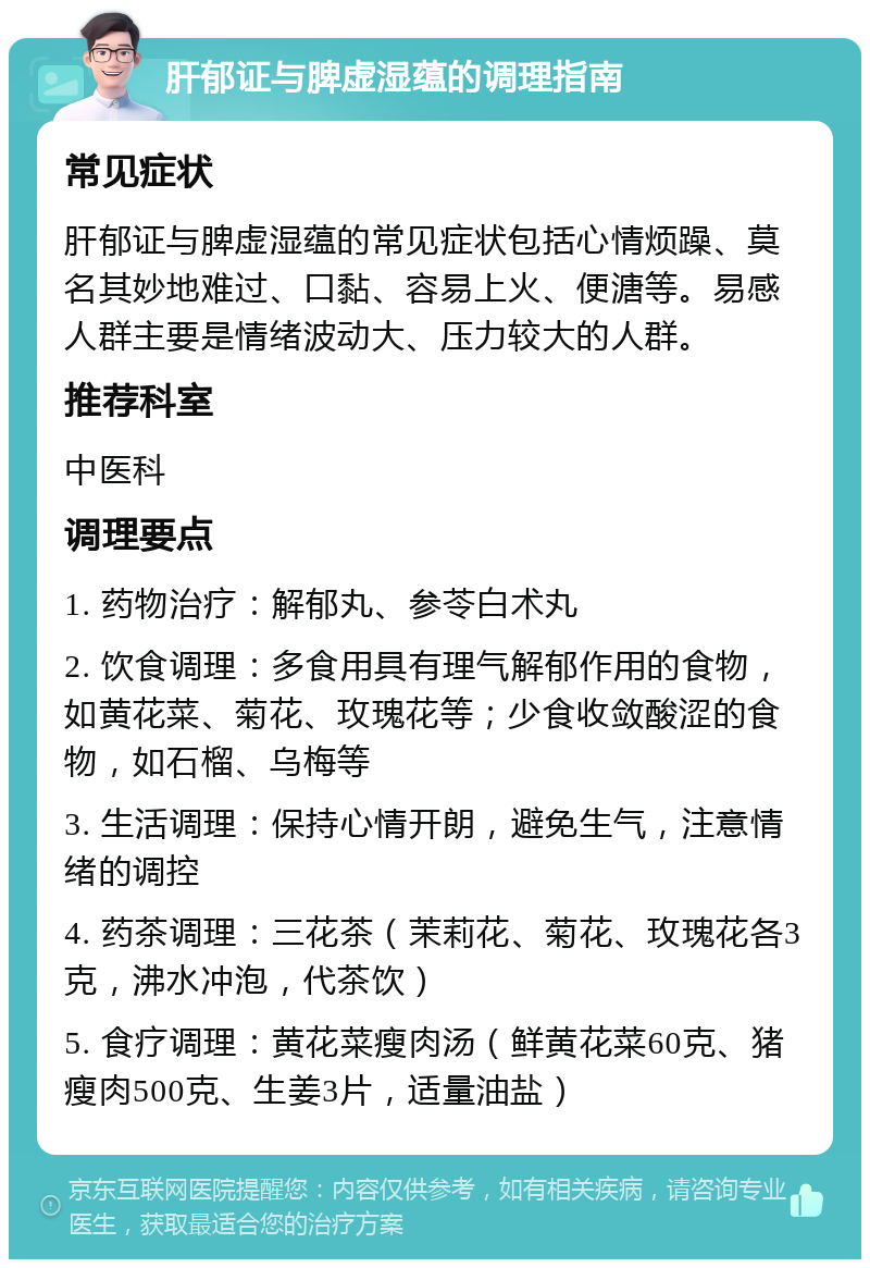 肝郁证与脾虚湿蕴的调理指南 常见症状 肝郁证与脾虚湿蕴的常见症状包括心情烦躁、莫名其妙地难过、口黏、容易上火、便溏等。易感人群主要是情绪波动大、压力较大的人群。 推荐科室 中医科 调理要点 1. 药物治疗：解郁丸、参苓白术丸 2. 饮食调理：多食用具有理气解郁作用的食物，如黄花菜、菊花、玫瑰花等；少食收敛酸涩的食物，如石榴、乌梅等 3. 生活调理：保持心情开朗，避免生气，注意情绪的调控 4. 药茶调理：三花茶（茉莉花、菊花、玫瑰花各3克，沸水冲泡，代茶饮） 5. 食疗调理：黄花菜瘦肉汤（鲜黄花菜60克、猪瘦肉500克、生姜3片，适量油盐）