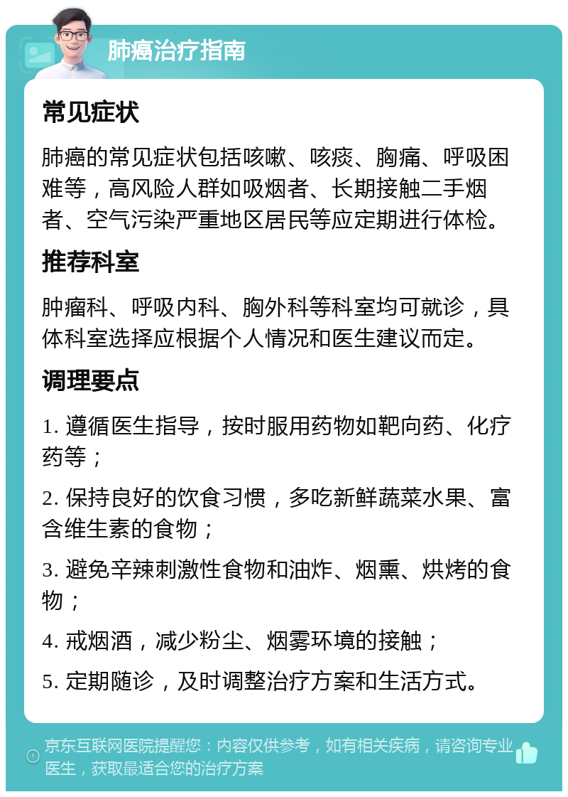 肺癌治疗指南 常见症状 肺癌的常见症状包括咳嗽、咳痰、胸痛、呼吸困难等，高风险人群如吸烟者、长期接触二手烟者、空气污染严重地区居民等应定期进行体检。 推荐科室 肿瘤科、呼吸内科、胸外科等科室均可就诊，具体科室选择应根据个人情况和医生建议而定。 调理要点 1. 遵循医生指导，按时服用药物如靶向药、化疗药等； 2. 保持良好的饮食习惯，多吃新鲜蔬菜水果、富含维生素的食物； 3. 避免辛辣刺激性食物和油炸、烟熏、烘烤的食物； 4. 戒烟酒，减少粉尘、烟雾环境的接触； 5. 定期随诊，及时调整治疗方案和生活方式。