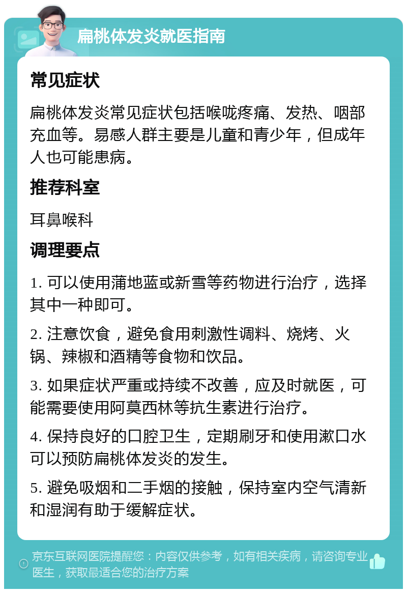 扁桃体发炎就医指南 常见症状 扁桃体发炎常见症状包括喉咙疼痛、发热、咽部充血等。易感人群主要是儿童和青少年，但成年人也可能患病。 推荐科室 耳鼻喉科 调理要点 1. 可以使用蒲地蓝或新雪等药物进行治疗，选择其中一种即可。 2. 注意饮食，避免食用刺激性调料、烧烤、火锅、辣椒和酒精等食物和饮品。 3. 如果症状严重或持续不改善，应及时就医，可能需要使用阿莫西林等抗生素进行治疗。 4. 保持良好的口腔卫生，定期刷牙和使用漱口水可以预防扁桃体发炎的发生。 5. 避免吸烟和二手烟的接触，保持室内空气清新和湿润有助于缓解症状。