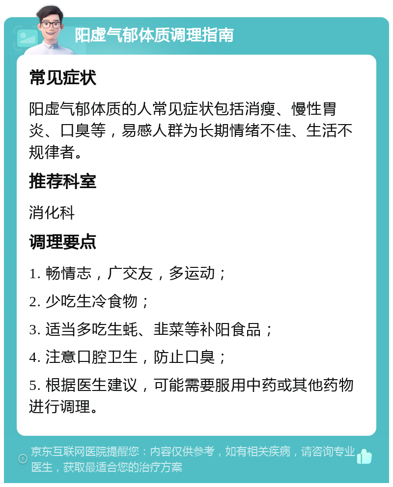 阳虚气郁体质调理指南 常见症状 阳虚气郁体质的人常见症状包括消瘦、慢性胃炎、口臭等，易感人群为长期情绪不佳、生活不规律者。 推荐科室 消化科 调理要点 1. 畅情志，广交友，多运动； 2. 少吃生冷食物； 3. 适当多吃生蚝、韭菜等补阳食品； 4. 注意口腔卫生，防止口臭； 5. 根据医生建议，可能需要服用中药或其他药物进行调理。