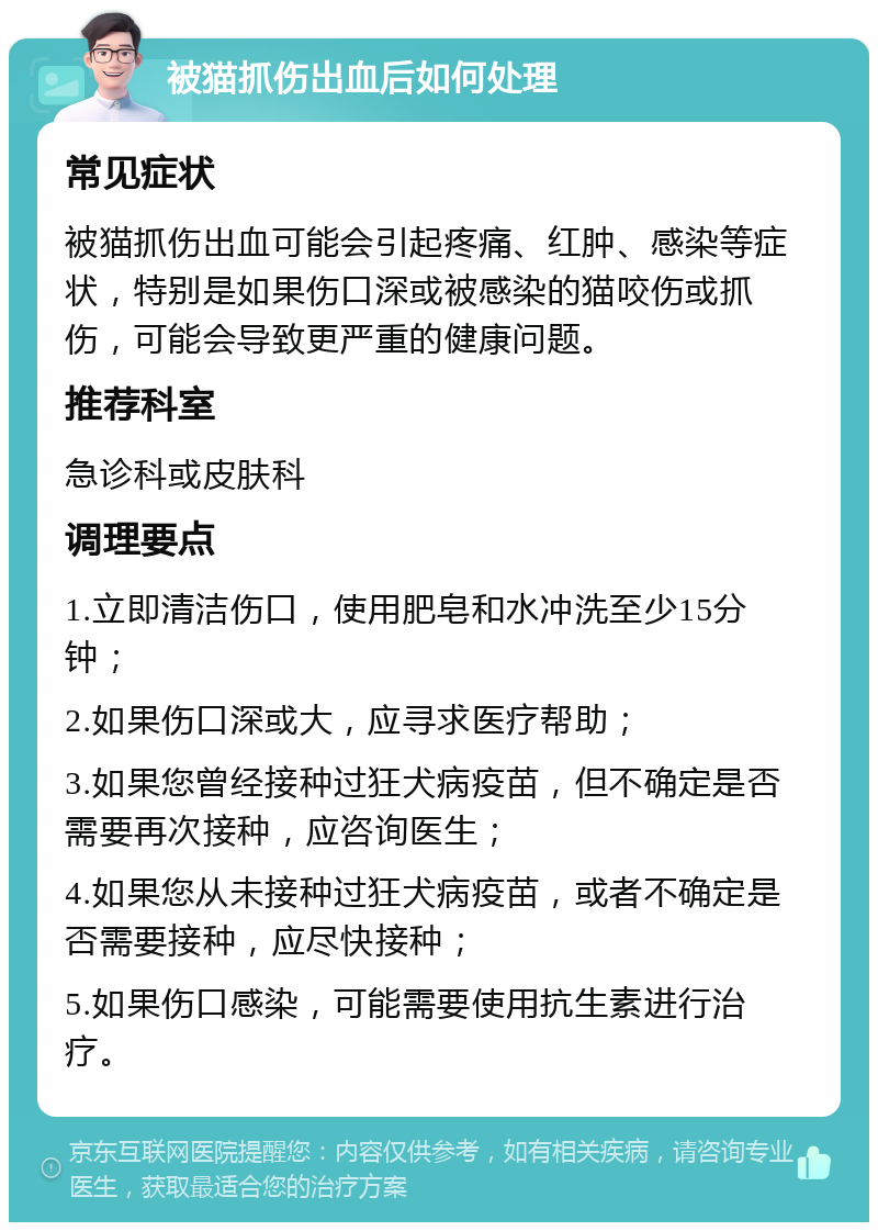 被猫抓伤出血后如何处理 常见症状 被猫抓伤出血可能会引起疼痛、红肿、感染等症状，特别是如果伤口深或被感染的猫咬伤或抓伤，可能会导致更严重的健康问题。 推荐科室 急诊科或皮肤科 调理要点 1.立即清洁伤口，使用肥皂和水冲洗至少15分钟； 2.如果伤口深或大，应寻求医疗帮助； 3.如果您曾经接种过狂犬病疫苗，但不确定是否需要再次接种，应咨询医生； 4.如果您从未接种过狂犬病疫苗，或者不确定是否需要接种，应尽快接种； 5.如果伤口感染，可能需要使用抗生素进行治疗。