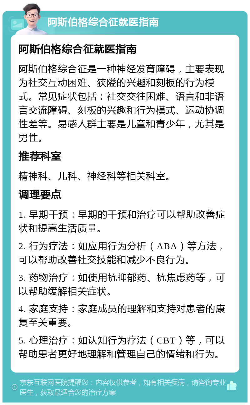 阿斯伯格综合征就医指南 阿斯伯格综合征就医指南 阿斯伯格综合征是一种神经发育障碍，主要表现为社交互动困难、狭隘的兴趣和刻板的行为模式。常见症状包括：社交交往困难、语言和非语言交流障碍、刻板的兴趣和行为模式、运动协调性差等。易感人群主要是儿童和青少年，尤其是男性。 推荐科室 精神科、儿科、神经科等相关科室。 调理要点 1. 早期干预：早期的干预和治疗可以帮助改善症状和提高生活质量。 2. 行为疗法：如应用行为分析（ABA）等方法，可以帮助改善社交技能和减少不良行为。 3. 药物治疗：如使用抗抑郁药、抗焦虑药等，可以帮助缓解相关症状。 4. 家庭支持：家庭成员的理解和支持对患者的康复至关重要。 5. 心理治疗：如认知行为疗法（CBT）等，可以帮助患者更好地理解和管理自己的情绪和行为。