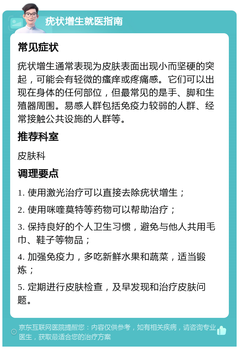 疣状增生就医指南 常见症状 疣状增生通常表现为皮肤表面出现小而坚硬的突起，可能会有轻微的瘙痒或疼痛感。它们可以出现在身体的任何部位，但最常见的是手、脚和生殖器周围。易感人群包括免疫力较弱的人群、经常接触公共设施的人群等。 推荐科室 皮肤科 调理要点 1. 使用激光治疗可以直接去除疣状增生； 2. 使用咪喹莫特等药物可以帮助治疗； 3. 保持良好的个人卫生习惯，避免与他人共用毛巾、鞋子等物品； 4. 加强免疫力，多吃新鲜水果和蔬菜，适当锻炼； 5. 定期进行皮肤检查，及早发现和治疗皮肤问题。