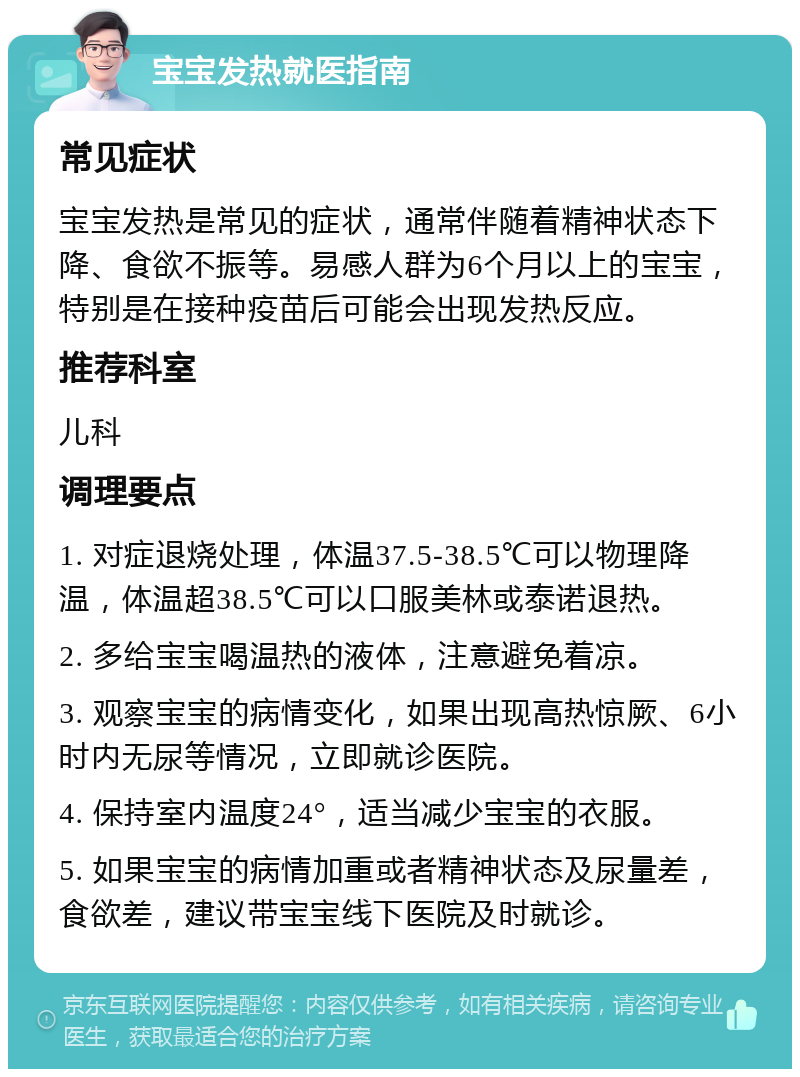 宝宝发热就医指南 常见症状 宝宝发热是常见的症状，通常伴随着精神状态下降、食欲不振等。易感人群为6个月以上的宝宝，特别是在接种疫苗后可能会出现发热反应。 推荐科室 儿科 调理要点 1. 对症退烧处理，体温37.5-38.5℃可以物理降温，体温超38.5℃可以口服美林或泰诺退热。 2. 多给宝宝喝温热的液体，注意避免着凉。 3. 观察宝宝的病情变化，如果出现高热惊厥、6小时内无尿等情况，立即就诊医院。 4. 保持室内温度24°，适当减少宝宝的衣服。 5. 如果宝宝的病情加重或者精神状态及尿量差，食欲差，建议带宝宝线下医院及时就诊。