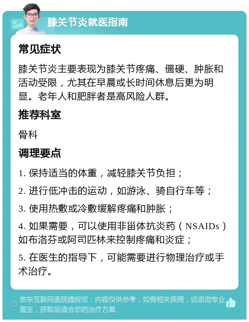 膝关节炎就医指南 常见症状 膝关节炎主要表现为膝关节疼痛、僵硬、肿胀和活动受限，尤其在早晨或长时间休息后更为明显。老年人和肥胖者是高风险人群。 推荐科室 骨科 调理要点 1. 保持适当的体重，减轻膝关节负担； 2. 进行低冲击的运动，如游泳、骑自行车等； 3. 使用热敷或冷敷缓解疼痛和肿胀； 4. 如果需要，可以使用非甾体抗炎药（NSAIDs）如布洛芬或阿司匹林来控制疼痛和炎症； 5. 在医生的指导下，可能需要进行物理治疗或手术治疗。