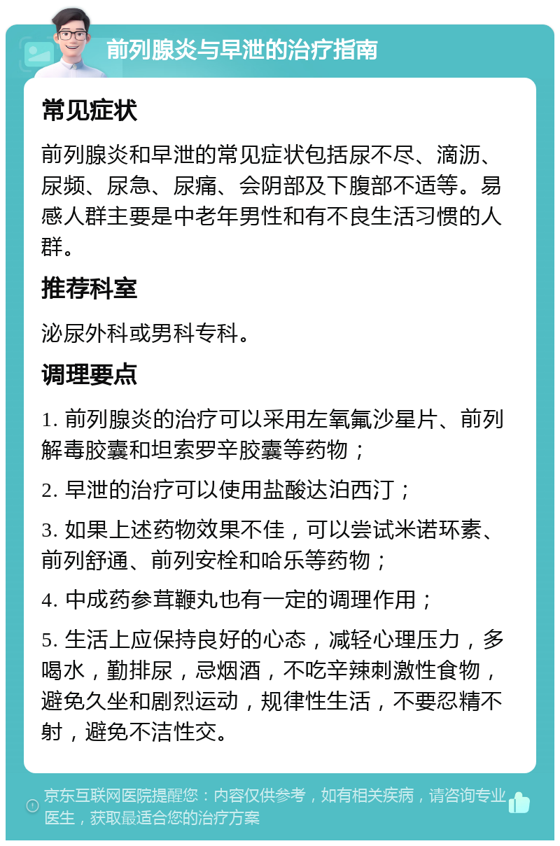 前列腺炎与早泄的治疗指南 常见症状 前列腺炎和早泄的常见症状包括尿不尽、滴沥、尿频、尿急、尿痛、会阴部及下腹部不适等。易感人群主要是中老年男性和有不良生活习惯的人群。 推荐科室 泌尿外科或男科专科。 调理要点 1. 前列腺炎的治疗可以采用左氧氟沙星片、前列解毒胶囊和坦索罗辛胶囊等药物； 2. 早泄的治疗可以使用盐酸达泊西汀； 3. 如果上述药物效果不佳，可以尝试米诺环素、前列舒通、前列安栓和哈乐等药物； 4. 中成药参茸鞭丸也有一定的调理作用； 5. 生活上应保持良好的心态，减轻心理压力，多喝水，勤排尿，忌烟酒，不吃辛辣刺激性食物，避免久坐和剧烈运动，规律性生活，不要忍精不射，避免不洁性交。