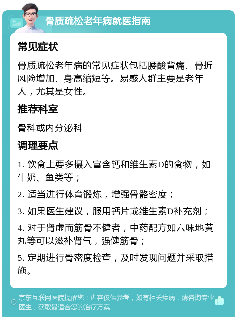 骨质疏松老年病就医指南 常见症状 骨质疏松老年病的常见症状包括腰酸背痛、骨折风险增加、身高缩短等。易感人群主要是老年人，尤其是女性。 推荐科室 骨科或内分泌科 调理要点 1. 饮食上要多摄入富含钙和维生素D的食物，如牛奶、鱼类等； 2. 适当进行体育锻炼，增强骨骼密度； 3. 如果医生建议，服用钙片或维生素D补充剂； 4. 对于肾虚而筋骨不健者，中药配方如六味地黄丸等可以滋补肾气，强健筋骨； 5. 定期进行骨密度检查，及时发现问题并采取措施。