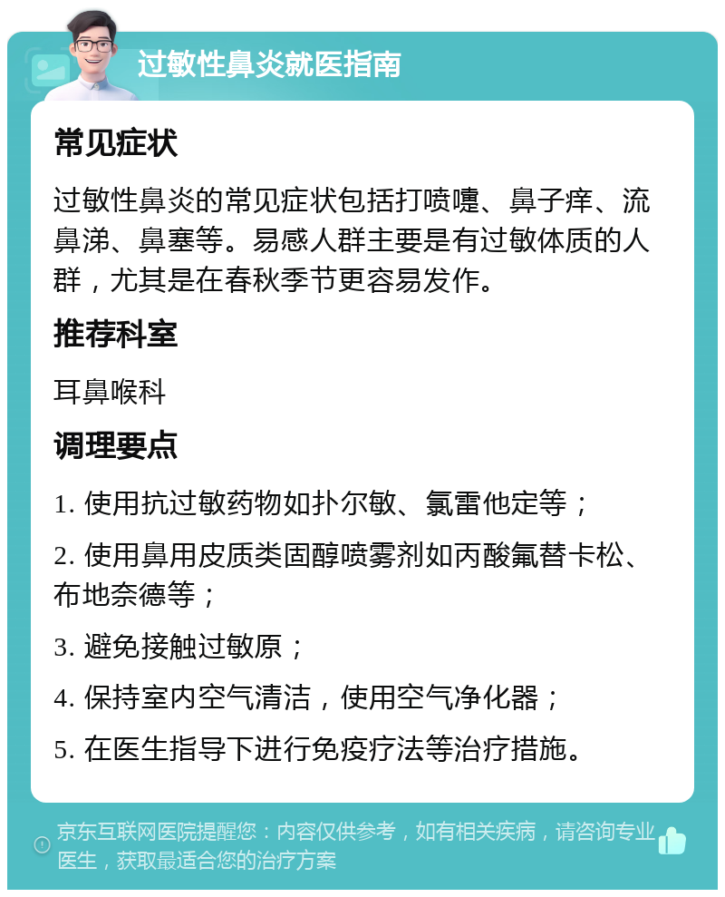 过敏性鼻炎就医指南 常见症状 过敏性鼻炎的常见症状包括打喷嚏、鼻子痒、流鼻涕、鼻塞等。易感人群主要是有过敏体质的人群，尤其是在春秋季节更容易发作。 推荐科室 耳鼻喉科 调理要点 1. 使用抗过敏药物如扑尔敏、氯雷他定等； 2. 使用鼻用皮质类固醇喷雾剂如丙酸氟替卡松、布地奈德等； 3. 避免接触过敏原； 4. 保持室内空气清洁，使用空气净化器； 5. 在医生指导下进行免疫疗法等治疗措施。