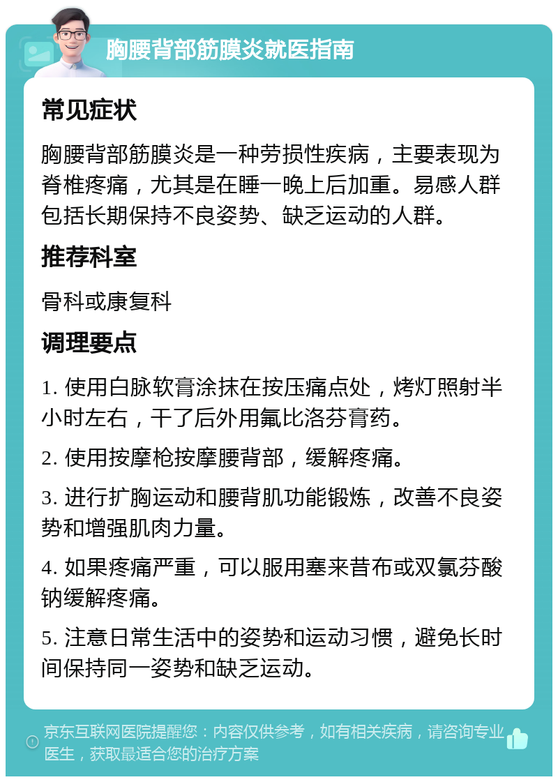 胸腰背部筋膜炎就医指南 常见症状 胸腰背部筋膜炎是一种劳损性疾病，主要表现为脊椎疼痛，尤其是在睡一晚上后加重。易感人群包括长期保持不良姿势、缺乏运动的人群。 推荐科室 骨科或康复科 调理要点 1. 使用白脉软膏涂抹在按压痛点处，烤灯照射半小时左右，干了后外用氟比洛芬膏药。 2. 使用按摩枪按摩腰背部，缓解疼痛。 3. 进行扩胸运动和腰背肌功能锻炼，改善不良姿势和增强肌肉力量。 4. 如果疼痛严重，可以服用塞来昔布或双氯芬酸钠缓解疼痛。 5. 注意日常生活中的姿势和运动习惯，避免长时间保持同一姿势和缺乏运动。