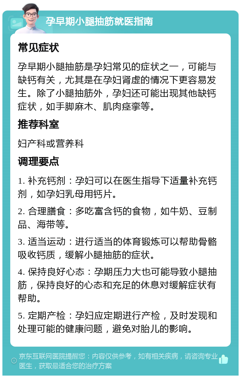 孕早期小腿抽筋就医指南 常见症状 孕早期小腿抽筋是孕妇常见的症状之一，可能与缺钙有关，尤其是在孕妇肾虚的情况下更容易发生。除了小腿抽筋外，孕妇还可能出现其他缺钙症状，如手脚麻木、肌肉痉挛等。 推荐科室 妇产科或营养科 调理要点 1. 补充钙剂：孕妇可以在医生指导下适量补充钙剂，如孕妇乳母用钙片。 2. 合理膳食：多吃富含钙的食物，如牛奶、豆制品、海带等。 3. 适当运动：进行适当的体育锻炼可以帮助骨骼吸收钙质，缓解小腿抽筋的症状。 4. 保持良好心态：孕期压力大也可能导致小腿抽筋，保持良好的心态和充足的休息对缓解症状有帮助。 5. 定期产检：孕妇应定期进行产检，及时发现和处理可能的健康问题，避免对胎儿的影响。