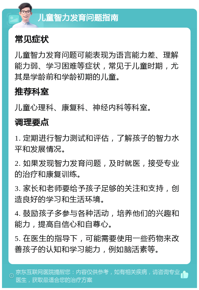 儿童智力发育问题指南 常见症状 儿童智力发育问题可能表现为语言能力差、理解能力弱、学习困难等症状，常见于儿童时期，尤其是学龄前和学龄初期的儿童。 推荐科室 儿童心理科、康复科、神经内科等科室。 调理要点 1. 定期进行智力测试和评估，了解孩子的智力水平和发展情况。 2. 如果发现智力发育问题，及时就医，接受专业的治疗和康复训练。 3. 家长和老师要给予孩子足够的关注和支持，创造良好的学习和生活环境。 4. 鼓励孩子多参与各种活动，培养他们的兴趣和能力，提高自信心和自尊心。 5. 在医生的指导下，可能需要使用一些药物来改善孩子的认知和学习能力，例如脑活素等。