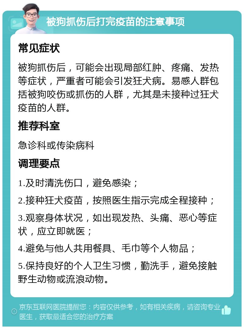 被狗抓伤后打完疫苗的注意事项 常见症状 被狗抓伤后，可能会出现局部红肿、疼痛、发热等症状，严重者可能会引发狂犬病。易感人群包括被狗咬伤或抓伤的人群，尤其是未接种过狂犬疫苗的人群。 推荐科室 急诊科或传染病科 调理要点 1.及时清洗伤口，避免感染； 2.接种狂犬疫苗，按照医生指示完成全程接种； 3.观察身体状况，如出现发热、头痛、恶心等症状，应立即就医； 4.避免与他人共用餐具、毛巾等个人物品； 5.保持良好的个人卫生习惯，勤洗手，避免接触野生动物或流浪动物。