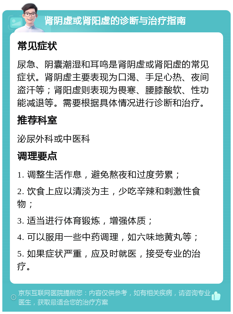 肾阴虚或肾阳虚的诊断与治疗指南 常见症状 尿急、阴囊潮湿和耳鸣是肾阴虚或肾阳虚的常见症状。肾阴虚主要表现为口渴、手足心热、夜间盗汗等；肾阳虚则表现为畏寒、腰膝酸软、性功能减退等。需要根据具体情况进行诊断和治疗。 推荐科室 泌尿外科或中医科 调理要点 1. 调整生活作息，避免熬夜和过度劳累； 2. 饮食上应以清淡为主，少吃辛辣和刺激性食物； 3. 适当进行体育锻炼，增强体质； 4. 可以服用一些中药调理，如六味地黄丸等； 5. 如果症状严重，应及时就医，接受专业的治疗。