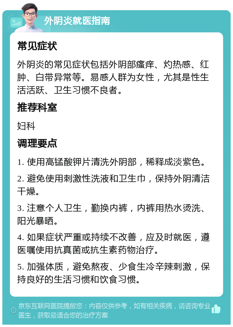 外阴炎就医指南 常见症状 外阴炎的常见症状包括外阴部瘙痒、灼热感、红肿、白带异常等。易感人群为女性，尤其是性生活活跃、卫生习惯不良者。 推荐科室 妇科 调理要点 1. 使用高锰酸钾片清洗外阴部，稀释成淡紫色。 2. 避免使用刺激性洗液和卫生巾，保持外阴清洁干燥。 3. 注意个人卫生，勤换内裤，内裤用热水烫洗、阳光暴晒。 4. 如果症状严重或持续不改善，应及时就医，遵医嘱使用抗真菌或抗生素药物治疗。 5. 加强体质，避免熬夜、少食生冷辛辣刺激，保持良好的生活习惯和饮食习惯。