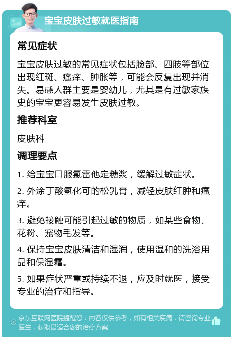 宝宝皮肤过敏就医指南 常见症状 宝宝皮肤过敏的常见症状包括脸部、四肢等部位出现红斑、瘙痒、肿胀等，可能会反复出现并消失。易感人群主要是婴幼儿，尤其是有过敏家族史的宝宝更容易发生皮肤过敏。 推荐科室 皮肤科 调理要点 1. 给宝宝口服氯雷他定糖浆，缓解过敏症状。 2. 外涂丁酸氢化可的松乳膏，减轻皮肤红肿和瘙痒。 3. 避免接触可能引起过敏的物质，如某些食物、花粉、宠物毛发等。 4. 保持宝宝皮肤清洁和湿润，使用温和的洗浴用品和保湿霜。 5. 如果症状严重或持续不退，应及时就医，接受专业的治疗和指导。