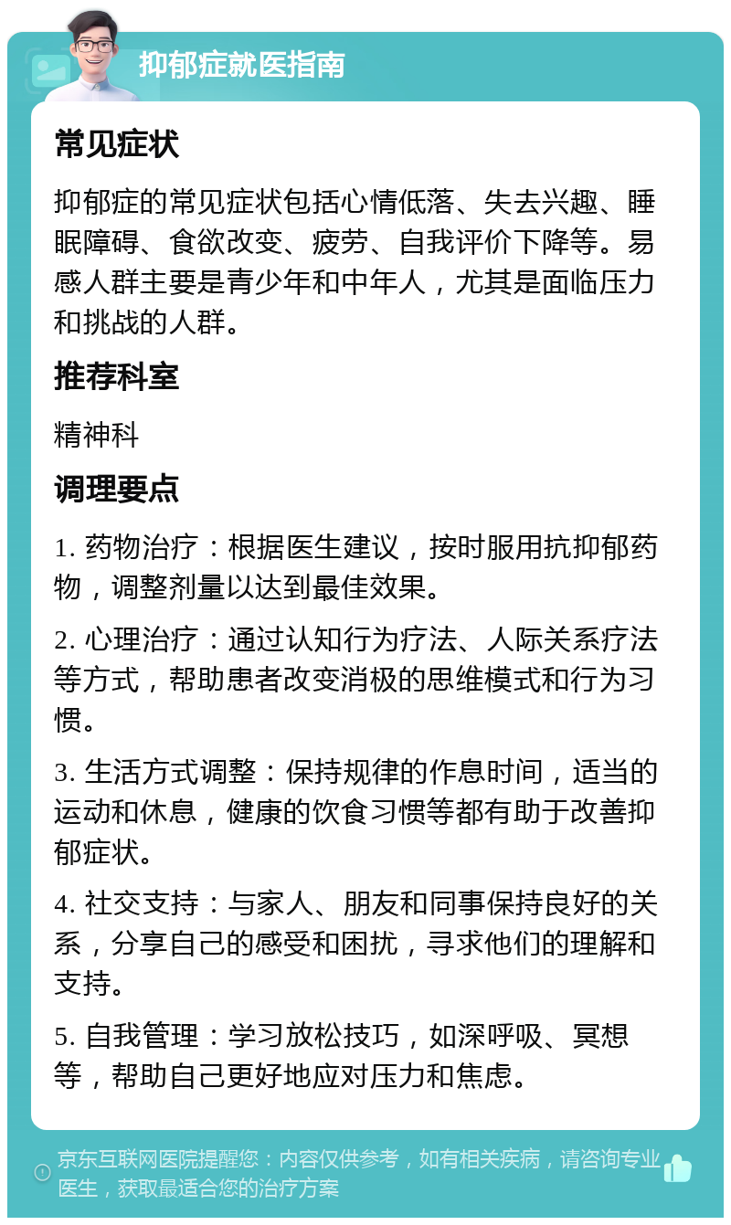 抑郁症就医指南 常见症状 抑郁症的常见症状包括心情低落、失去兴趣、睡眠障碍、食欲改变、疲劳、自我评价下降等。易感人群主要是青少年和中年人，尤其是面临压力和挑战的人群。 推荐科室 精神科 调理要点 1. 药物治疗：根据医生建议，按时服用抗抑郁药物，调整剂量以达到最佳效果。 2. 心理治疗：通过认知行为疗法、人际关系疗法等方式，帮助患者改变消极的思维模式和行为习惯。 3. 生活方式调整：保持规律的作息时间，适当的运动和休息，健康的饮食习惯等都有助于改善抑郁症状。 4. 社交支持：与家人、朋友和同事保持良好的关系，分享自己的感受和困扰，寻求他们的理解和支持。 5. 自我管理：学习放松技巧，如深呼吸、冥想等，帮助自己更好地应对压力和焦虑。