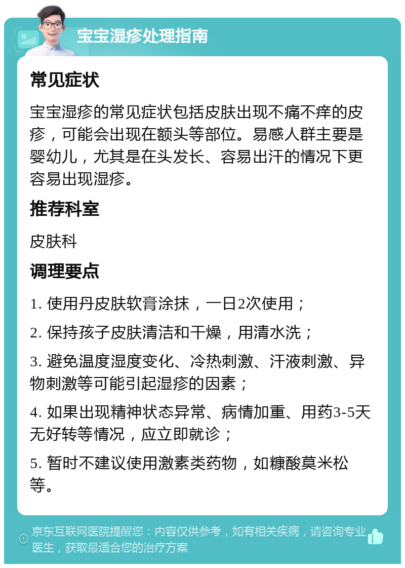 宝宝湿疹处理指南 常见症状 宝宝湿疹的常见症状包括皮肤出现不痛不痒的皮疹，可能会出现在额头等部位。易感人群主要是婴幼儿，尤其是在头发长、容易出汗的情况下更容易出现湿疹。 推荐科室 皮肤科 调理要点 1. 使用丹皮肤软膏涂抹，一日2次使用； 2. 保持孩子皮肤清洁和干燥，用清水洗； 3. 避免温度湿度变化、冷热刺激、汗液刺激、异物刺激等可能引起湿疹的因素； 4. 如果出现精神状态异常、病情加重、用药3-5天无好转等情况，应立即就诊； 5. 暂时不建议使用激素类药物，如糠酸莫米松等。