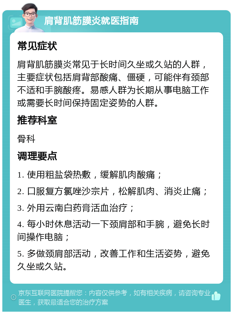 肩背肌筋膜炎就医指南 常见症状 肩背肌筋膜炎常见于长时间久坐或久站的人群，主要症状包括肩背部酸痛、僵硬，可能伴有颈部不适和手腕酸疼。易感人群为长期从事电脑工作或需要长时间保持固定姿势的人群。 推荐科室 骨科 调理要点 1. 使用粗盐袋热敷，缓解肌肉酸痛； 2. 口服复方氯唑沙宗片，松解肌肉、消炎止痛； 3. 外用云南白药膏活血治疗； 4. 每小时休息活动一下颈肩部和手腕，避免长时间操作电脑； 5. 多做颈肩部活动，改善工作和生活姿势，避免久坐或久站。