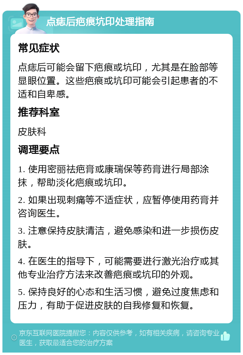 点痣后疤痕坑印处理指南 常见症状 点痣后可能会留下疤痕或坑印，尤其是在脸部等显眼位置。这些疤痕或坑印可能会引起患者的不适和自卑感。 推荐科室 皮肤科 调理要点 1. 使用密丽祛疤膏或康瑞保等药膏进行局部涂抹，帮助淡化疤痕或坑印。 2. 如果出现刺痛等不适症状，应暂停使用药膏并咨询医生。 3. 注意保持皮肤清洁，避免感染和进一步损伤皮肤。 4. 在医生的指导下，可能需要进行激光治疗或其他专业治疗方法来改善疤痕或坑印的外观。 5. 保持良好的心态和生活习惯，避免过度焦虑和压力，有助于促进皮肤的自我修复和恢复。