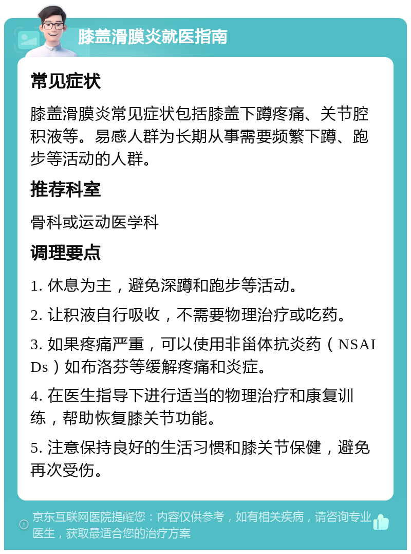 膝盖滑膜炎就医指南 常见症状 膝盖滑膜炎常见症状包括膝盖下蹲疼痛、关节腔积液等。易感人群为长期从事需要频繁下蹲、跑步等活动的人群。 推荐科室 骨科或运动医学科 调理要点 1. 休息为主，避免深蹲和跑步等活动。 2. 让积液自行吸收，不需要物理治疗或吃药。 3. 如果疼痛严重，可以使用非甾体抗炎药（NSAIDs）如布洛芬等缓解疼痛和炎症。 4. 在医生指导下进行适当的物理治疗和康复训练，帮助恢复膝关节功能。 5. 注意保持良好的生活习惯和膝关节保健，避免再次受伤。