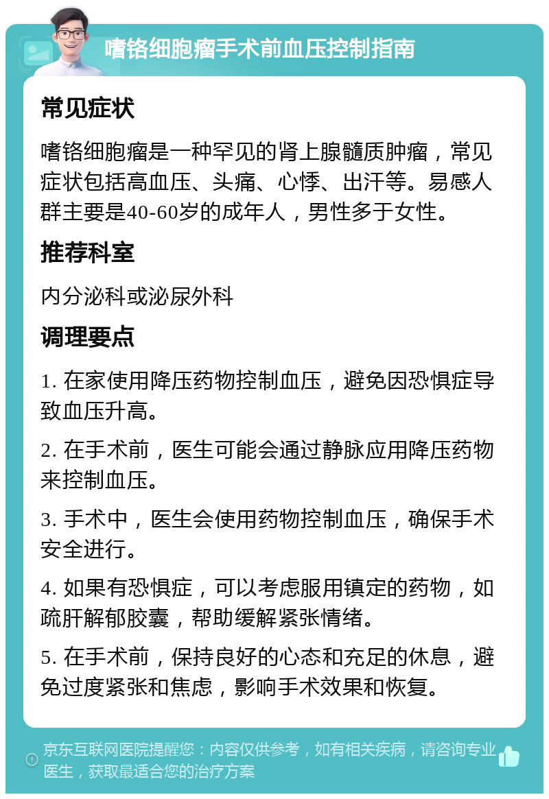 嗜铬细胞瘤手术前血压控制指南 常见症状 嗜铬细胞瘤是一种罕见的肾上腺髓质肿瘤，常见症状包括高血压、头痛、心悸、出汗等。易感人群主要是40-60岁的成年人，男性多于女性。 推荐科室 内分泌科或泌尿外科 调理要点 1. 在家使用降压药物控制血压，避免因恐惧症导致血压升高。 2. 在手术前，医生可能会通过静脉应用降压药物来控制血压。 3. 手术中，医生会使用药物控制血压，确保手术安全进行。 4. 如果有恐惧症，可以考虑服用镇定的药物，如疏肝解郁胶囊，帮助缓解紧张情绪。 5. 在手术前，保持良好的心态和充足的休息，避免过度紧张和焦虑，影响手术效果和恢复。