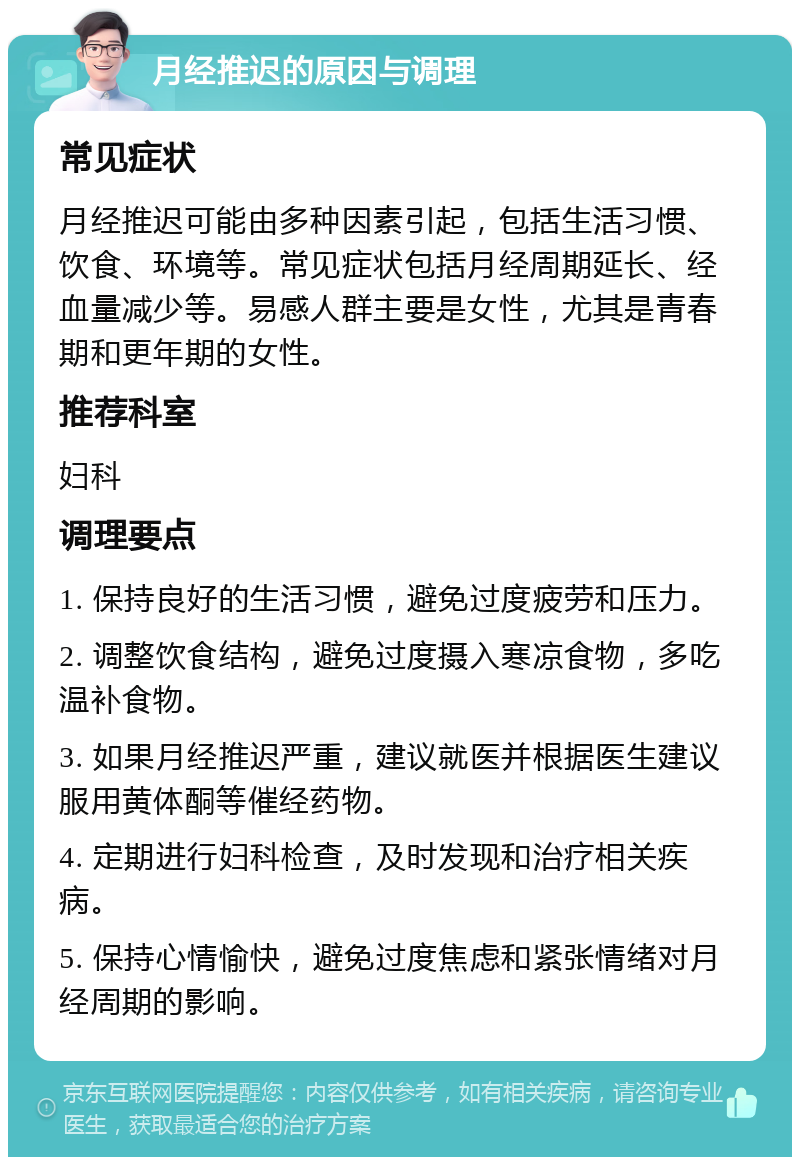 月经推迟的原因与调理 常见症状 月经推迟可能由多种因素引起，包括生活习惯、饮食、环境等。常见症状包括月经周期延长、经血量减少等。易感人群主要是女性，尤其是青春期和更年期的女性。 推荐科室 妇科 调理要点 1. 保持良好的生活习惯，避免过度疲劳和压力。 2. 调整饮食结构，避免过度摄入寒凉食物，多吃温补食物。 3. 如果月经推迟严重，建议就医并根据医生建议服用黄体酮等催经药物。 4. 定期进行妇科检查，及时发现和治疗相关疾病。 5. 保持心情愉快，避免过度焦虑和紧张情绪对月经周期的影响。