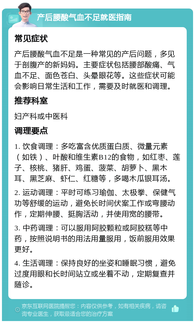 产后腰酸气血不足就医指南 常见症状 产后腰酸气血不足是一种常见的产后问题，多见于剖腹产的新妈妈。主要症状包括腰部酸痛、气血不足、面色苍白、头晕眼花等。这些症状可能会影响日常生活和工作，需要及时就医和调理。 推荐科室 妇产科或中医科 调理要点 1. 饮食调理：多吃富含优质蛋白质、微量元素（如铁）、叶酸和维生素B12的食物，如红枣、莲子、核桃、猪肝、鸡蛋、菠菜、胡萝卜、黑木耳、黑芝麻、虾仁、红糖等，多喝木瓜银耳汤。 2. 运动调理：平时可练习瑜伽、太极拳、保健气功等舒缓的运动，避免长时间伏案工作或弯腰动作，定期伸腰、挺胸活动，并使用宽的腰带。 3. 中药调理：可以服用阿胶颗粒或阿胶糕等中药，按照说明书的用法用量服用，饭前服用效果更好。 4. 生活调理：保持良好的坐姿和睡眠习惯，避免过度用眼和长时间站立或坐着不动，定期复查并随诊。