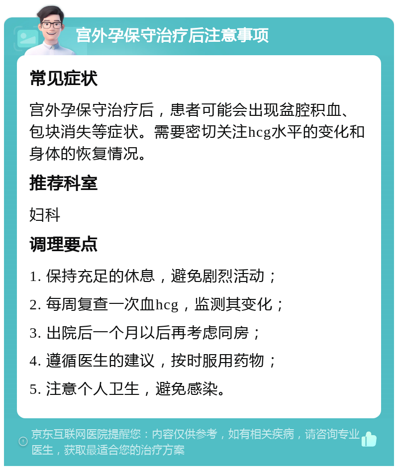 宫外孕保守治疗后注意事项 常见症状 宫外孕保守治疗后，患者可能会出现盆腔积血、包块消失等症状。需要密切关注hcg水平的变化和身体的恢复情况。 推荐科室 妇科 调理要点 1. 保持充足的休息，避免剧烈活动； 2. 每周复查一次血hcg，监测其变化； 3. 出院后一个月以后再考虑同房； 4. 遵循医生的建议，按时服用药物； 5. 注意个人卫生，避免感染。