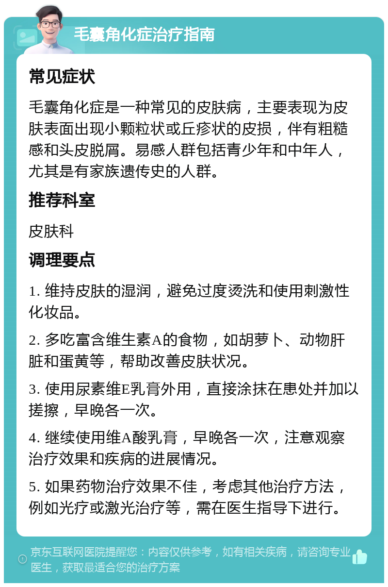 毛囊角化症治疗指南 常见症状 毛囊角化症是一种常见的皮肤病，主要表现为皮肤表面出现小颗粒状或丘疹状的皮损，伴有粗糙感和头皮脱屑。易感人群包括青少年和中年人，尤其是有家族遗传史的人群。 推荐科室 皮肤科 调理要点 1. 维持皮肤的湿润，避免过度烫洗和使用刺激性化妆品。 2. 多吃富含维生素A的食物，如胡萝卜、动物肝脏和蛋黄等，帮助改善皮肤状况。 3. 使用尿素维E乳膏外用，直接涂抹在患处并加以搓擦，早晚各一次。 4. 继续使用维A酸乳膏，早晚各一次，注意观察治疗效果和疾病的进展情况。 5. 如果药物治疗效果不佳，考虑其他治疗方法，例如光疗或激光治疗等，需在医生指导下进行。