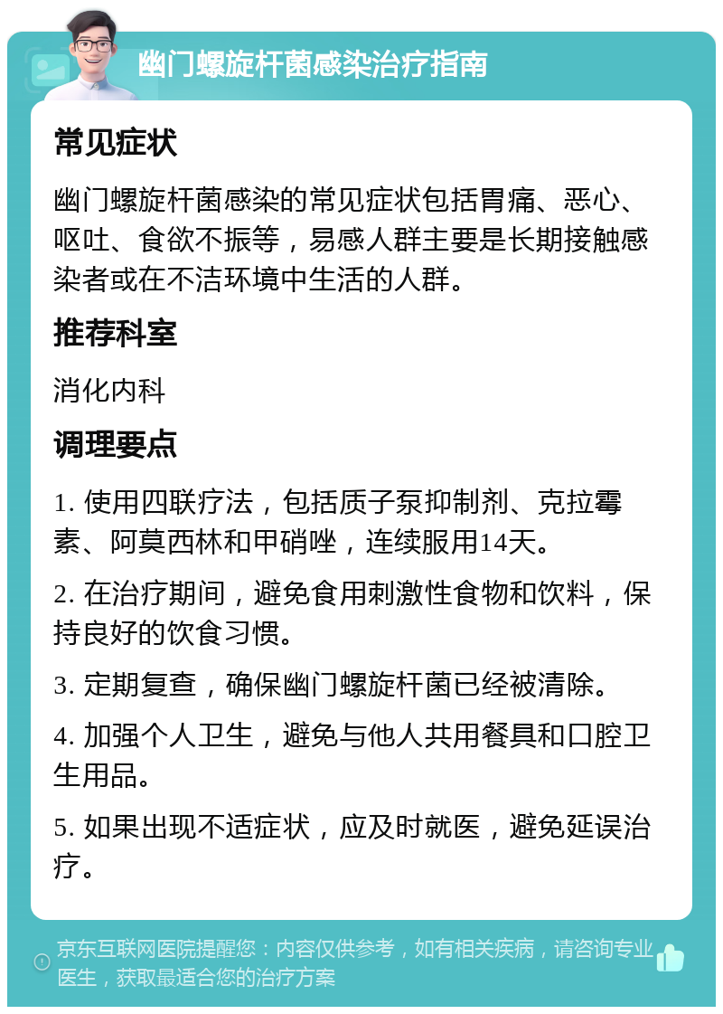 幽门螺旋杆菌感染治疗指南 常见症状 幽门螺旋杆菌感染的常见症状包括胃痛、恶心、呕吐、食欲不振等，易感人群主要是长期接触感染者或在不洁环境中生活的人群。 推荐科室 消化内科 调理要点 1. 使用四联疗法，包括质子泵抑制剂、克拉霉素、阿莫西林和甲硝唑，连续服用14天。 2. 在治疗期间，避免食用刺激性食物和饮料，保持良好的饮食习惯。 3. 定期复查，确保幽门螺旋杆菌已经被清除。 4. 加强个人卫生，避免与他人共用餐具和口腔卫生用品。 5. 如果出现不适症状，应及时就医，避免延误治疗。