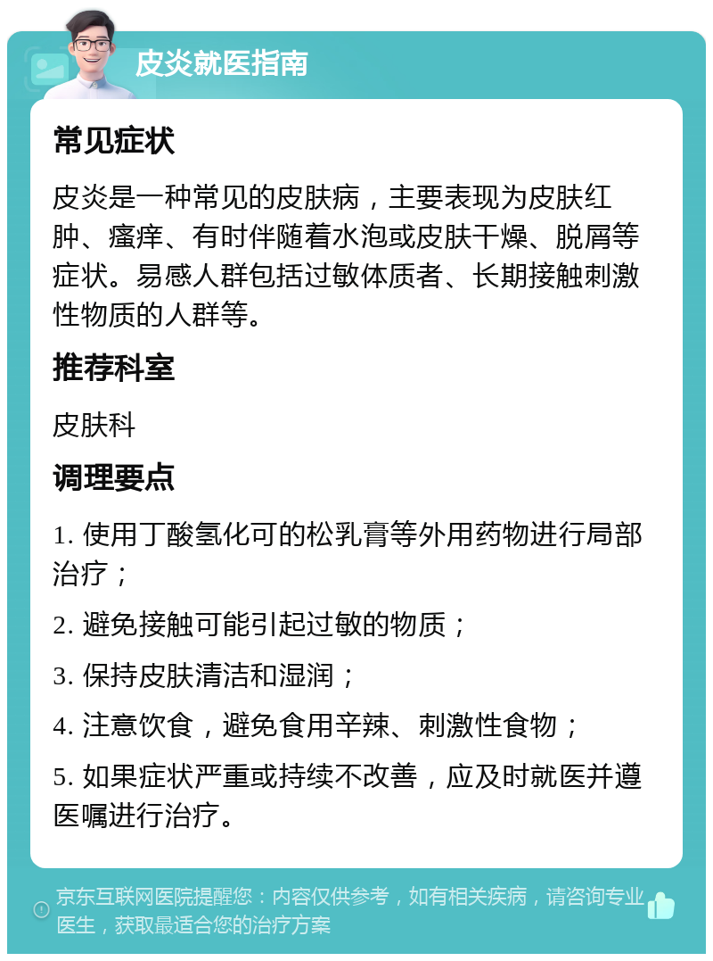 皮炎就医指南 常见症状 皮炎是一种常见的皮肤病，主要表现为皮肤红肿、瘙痒、有时伴随着水泡或皮肤干燥、脱屑等症状。易感人群包括过敏体质者、长期接触刺激性物质的人群等。 推荐科室 皮肤科 调理要点 1. 使用丁酸氢化可的松乳膏等外用药物进行局部治疗； 2. 避免接触可能引起过敏的物质； 3. 保持皮肤清洁和湿润； 4. 注意饮食，避免食用辛辣、刺激性食物； 5. 如果症状严重或持续不改善，应及时就医并遵医嘱进行治疗。