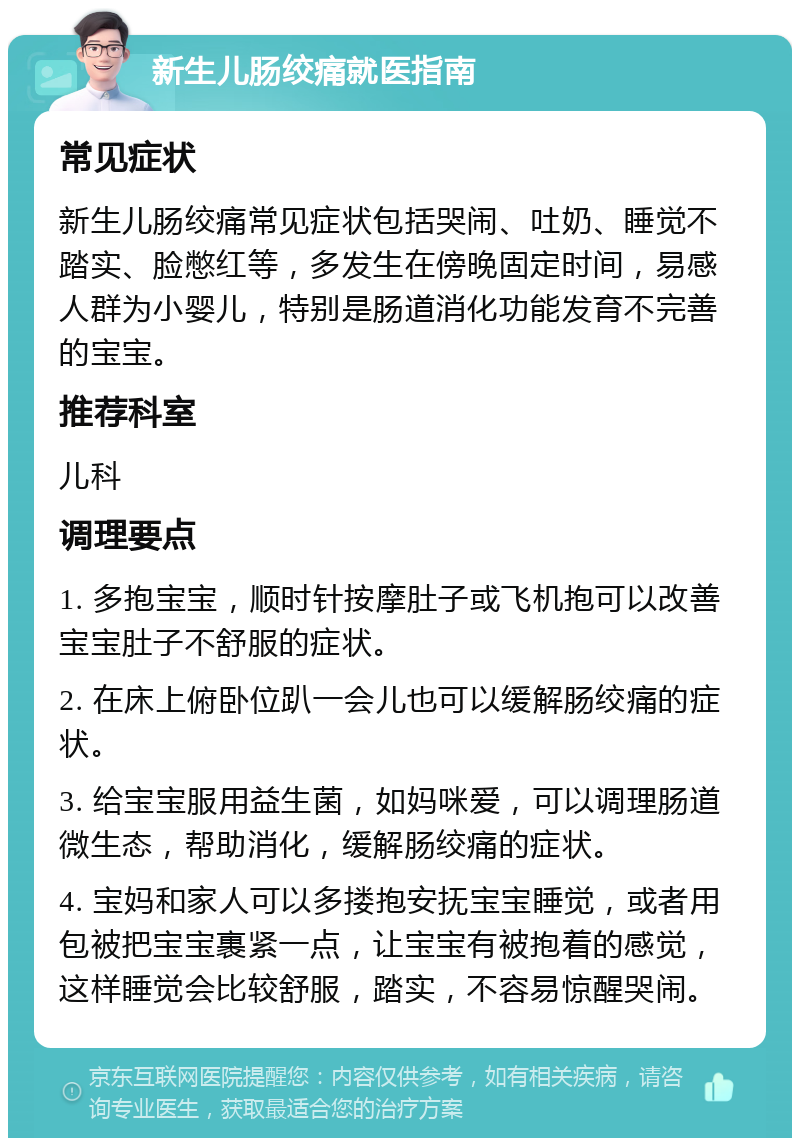 新生儿肠绞痛就医指南 常见症状 新生儿肠绞痛常见症状包括哭闹、吐奶、睡觉不踏实、脸憋红等，多发生在傍晚固定时间，易感人群为小婴儿，特别是肠道消化功能发育不完善的宝宝。 推荐科室 儿科 调理要点 1. 多抱宝宝，顺时针按摩肚子或飞机抱可以改善宝宝肚子不舒服的症状。 2. 在床上俯卧位趴一会儿也可以缓解肠绞痛的症状。 3. 给宝宝服用益生菌，如妈咪爱，可以调理肠道微生态，帮助消化，缓解肠绞痛的症状。 4. 宝妈和家人可以多搂抱安抚宝宝睡觉，或者用包被把宝宝裹紧一点，让宝宝有被抱着的感觉，这样睡觉会比较舒服，踏实，不容易惊醒哭闹。