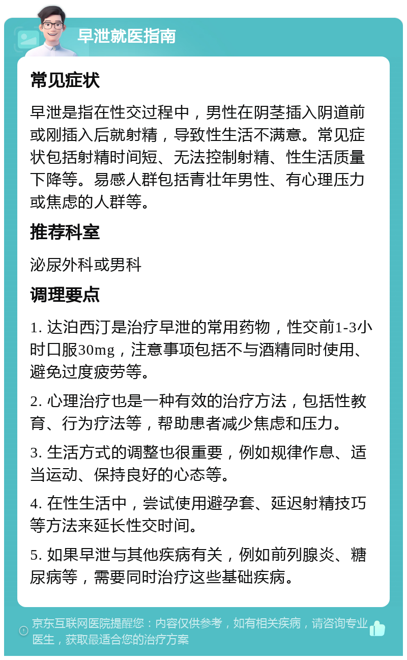 早泄就医指南 常见症状 早泄是指在性交过程中，男性在阴茎插入阴道前或刚插入后就射精，导致性生活不满意。常见症状包括射精时间短、无法控制射精、性生活质量下降等。易感人群包括青壮年男性、有心理压力或焦虑的人群等。 推荐科室 泌尿外科或男科 调理要点 1. 达泊西汀是治疗早泄的常用药物，性交前1-3小时口服30mg，注意事项包括不与酒精同时使用、避免过度疲劳等。 2. 心理治疗也是一种有效的治疗方法，包括性教育、行为疗法等，帮助患者减少焦虑和压力。 3. 生活方式的调整也很重要，例如规律作息、适当运动、保持良好的心态等。 4. 在性生活中，尝试使用避孕套、延迟射精技巧等方法来延长性交时间。 5. 如果早泄与其他疾病有关，例如前列腺炎、糖尿病等，需要同时治疗这些基础疾病。