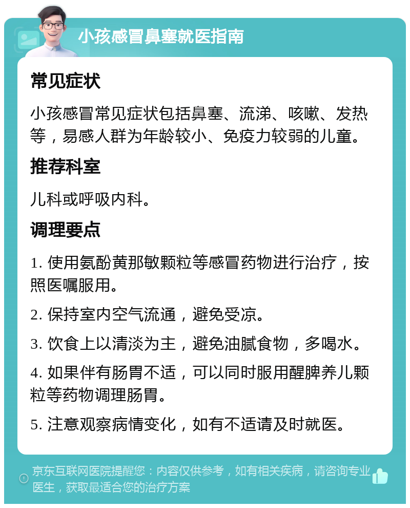 小孩感冒鼻塞就医指南 常见症状 小孩感冒常见症状包括鼻塞、流涕、咳嗽、发热等，易感人群为年龄较小、免疫力较弱的儿童。 推荐科室 儿科或呼吸内科。 调理要点 1. 使用氨酚黄那敏颗粒等感冒药物进行治疗，按照医嘱服用。 2. 保持室内空气流通，避免受凉。 3. 饮食上以清淡为主，避免油腻食物，多喝水。 4. 如果伴有肠胃不适，可以同时服用醒脾养儿颗粒等药物调理肠胃。 5. 注意观察病情变化，如有不适请及时就医。