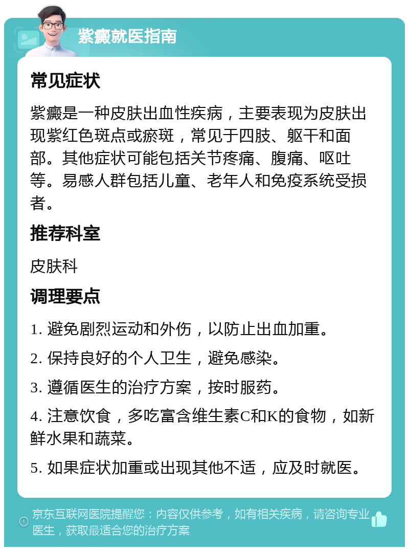 紫癜就医指南 常见症状 紫癜是一种皮肤出血性疾病，主要表现为皮肤出现紫红色斑点或瘀斑，常见于四肢、躯干和面部。其他症状可能包括关节疼痛、腹痛、呕吐等。易感人群包括儿童、老年人和免疫系统受损者。 推荐科室 皮肤科 调理要点 1. 避免剧烈运动和外伤，以防止出血加重。 2. 保持良好的个人卫生，避免感染。 3. 遵循医生的治疗方案，按时服药。 4. 注意饮食，多吃富含维生素C和K的食物，如新鲜水果和蔬菜。 5. 如果症状加重或出现其他不适，应及时就医。