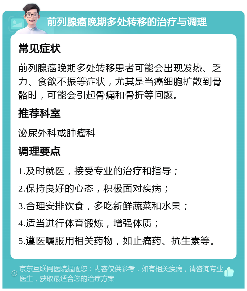 前列腺癌晚期多处转移的治疗与调理 常见症状 前列腺癌晚期多处转移患者可能会出现发热、乏力、食欲不振等症状，尤其是当癌细胞扩散到骨骼时，可能会引起骨痛和骨折等问题。 推荐科室 泌尿外科或肿瘤科 调理要点 1.及时就医，接受专业的治疗和指导； 2.保持良好的心态，积极面对疾病； 3.合理安排饮食，多吃新鲜蔬菜和水果； 4.适当进行体育锻炼，增强体质； 5.遵医嘱服用相关药物，如止痛药、抗生素等。