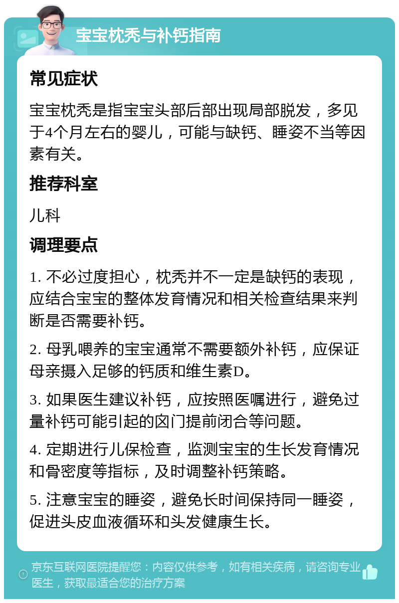 宝宝枕秃与补钙指南 常见症状 宝宝枕秃是指宝宝头部后部出现局部脱发，多见于4个月左右的婴儿，可能与缺钙、睡姿不当等因素有关。 推荐科室 儿科 调理要点 1. 不必过度担心，枕秃并不一定是缺钙的表现，应结合宝宝的整体发育情况和相关检查结果来判断是否需要补钙。 2. 母乳喂养的宝宝通常不需要额外补钙，应保证母亲摄入足够的钙质和维生素D。 3. 如果医生建议补钙，应按照医嘱进行，避免过量补钙可能引起的囟门提前闭合等问题。 4. 定期进行儿保检查，监测宝宝的生长发育情况和骨密度等指标，及时调整补钙策略。 5. 注意宝宝的睡姿，避免长时间保持同一睡姿，促进头皮血液循环和头发健康生长。