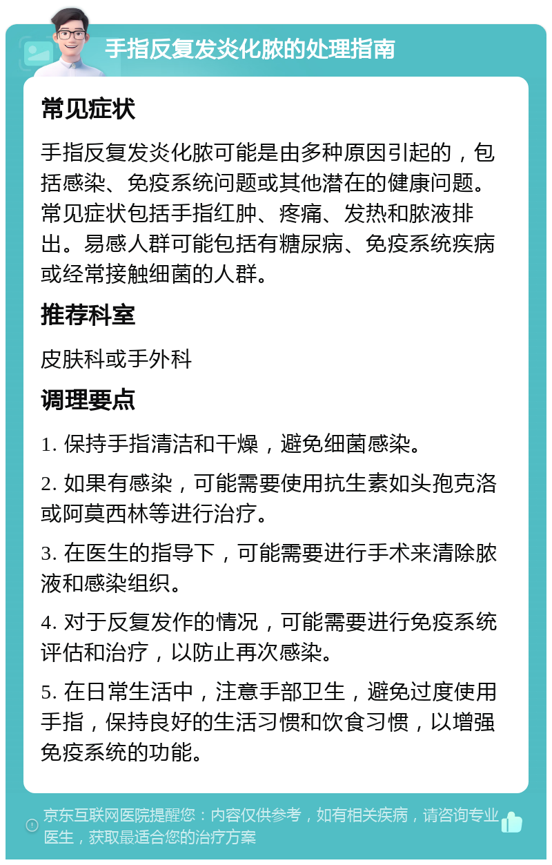 手指反复发炎化脓的处理指南 常见症状 手指反复发炎化脓可能是由多种原因引起的，包括感染、免疫系统问题或其他潜在的健康问题。常见症状包括手指红肿、疼痛、发热和脓液排出。易感人群可能包括有糖尿病、免疫系统疾病或经常接触细菌的人群。 推荐科室 皮肤科或手外科 调理要点 1. 保持手指清洁和干燥，避免细菌感染。 2. 如果有感染，可能需要使用抗生素如头孢克洛或阿莫西林等进行治疗。 3. 在医生的指导下，可能需要进行手术来清除脓液和感染组织。 4. 对于反复发作的情况，可能需要进行免疫系统评估和治疗，以防止再次感染。 5. 在日常生活中，注意手部卫生，避免过度使用手指，保持良好的生活习惯和饮食习惯，以增强免疫系统的功能。