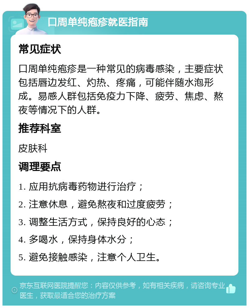 口周单纯疱疹就医指南 常见症状 口周单纯疱疹是一种常见的病毒感染，主要症状包括唇边发红、灼热、疼痛，可能伴随水泡形成。易感人群包括免疫力下降、疲劳、焦虑、熬夜等情况下的人群。 推荐科室 皮肤科 调理要点 1. 应用抗病毒药物进行治疗； 2. 注意休息，避免熬夜和过度疲劳； 3. 调整生活方式，保持良好的心态； 4. 多喝水，保持身体水分； 5. 避免接触感染，注意个人卫生。