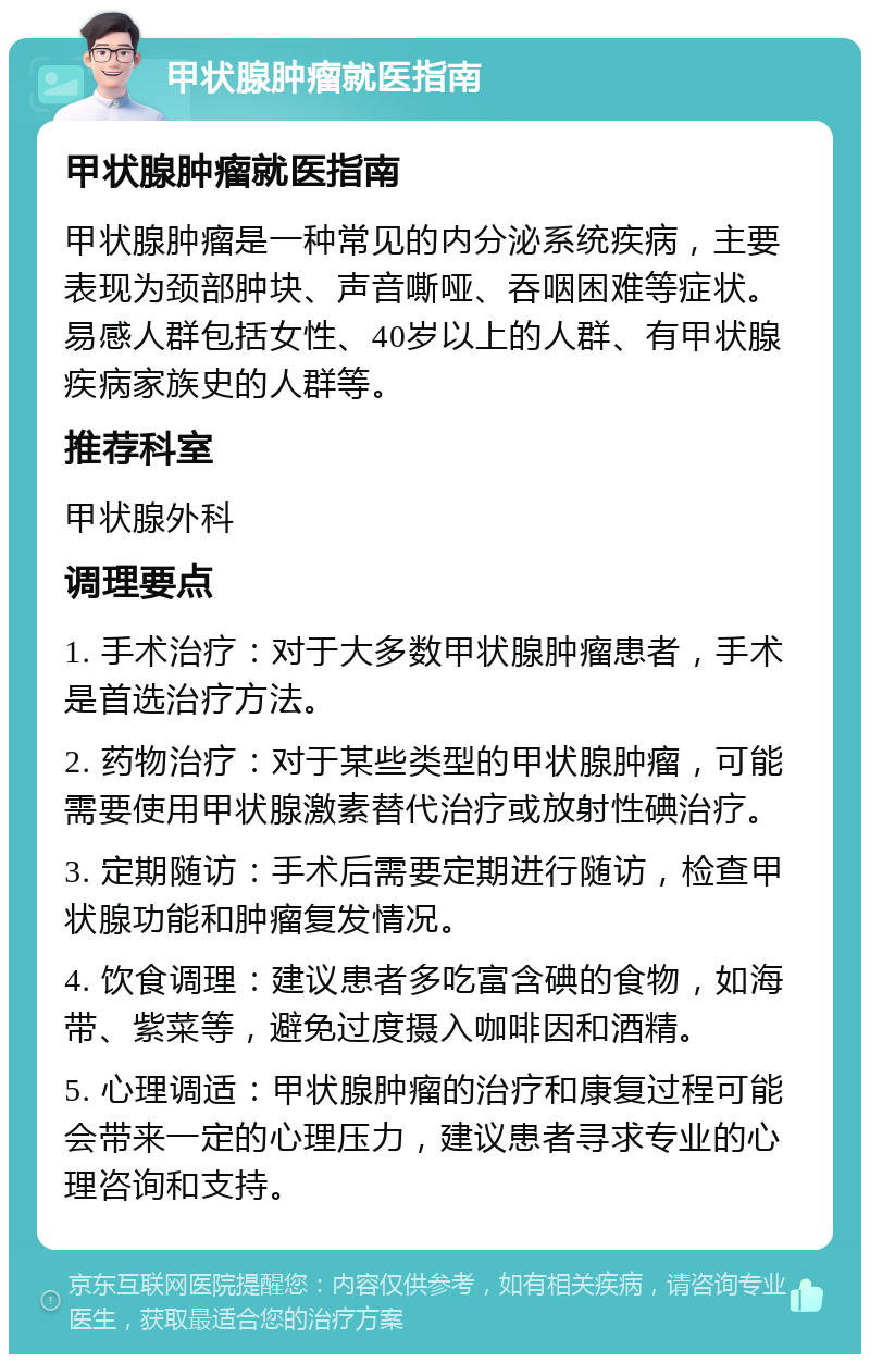 甲状腺肿瘤就医指南 甲状腺肿瘤就医指南 甲状腺肿瘤是一种常见的内分泌系统疾病，主要表现为颈部肿块、声音嘶哑、吞咽困难等症状。易感人群包括女性、40岁以上的人群、有甲状腺疾病家族史的人群等。 推荐科室 甲状腺外科 调理要点 1. 手术治疗：对于大多数甲状腺肿瘤患者，手术是首选治疗方法。 2. 药物治疗：对于某些类型的甲状腺肿瘤，可能需要使用甲状腺激素替代治疗或放射性碘治疗。 3. 定期随访：手术后需要定期进行随访，检查甲状腺功能和肿瘤复发情况。 4. 饮食调理：建议患者多吃富含碘的食物，如海带、紫菜等，避免过度摄入咖啡因和酒精。 5. 心理调适：甲状腺肿瘤的治疗和康复过程可能会带来一定的心理压力，建议患者寻求专业的心理咨询和支持。